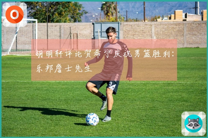 胡明轩评论贺希宁庆祝男篮胜利：乐邦詹士先生