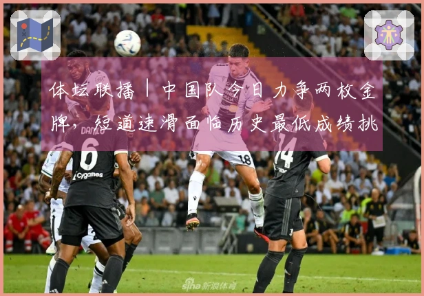 体坛联播｜中国队今日力争两枚金牌，短道速滑面临历史最低成绩挑战