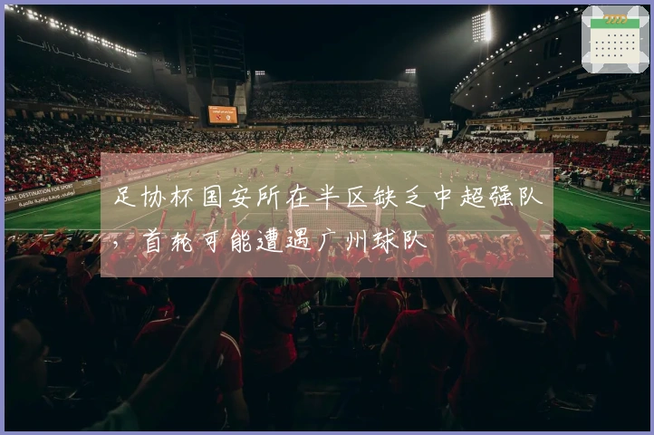 足协杯国安所在半区缺乏中超强队，首轮可能遭遇广州球队