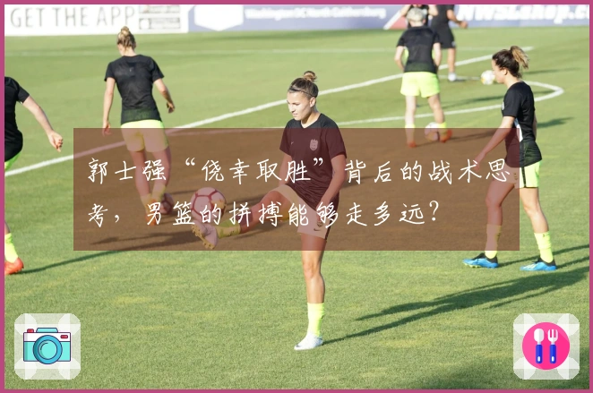 郭士强“侥幸取胜”背后的战术思考，男篮的拼搏能够走多远？