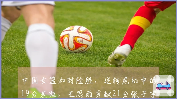 中国女篮加时险胜，逆转危机中的19分差距，王思雨贡献21分张子宇10分