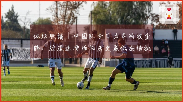 体坛联播｜中国队今日力争两枚金牌，短道速滑面临历史最低成绩挑战