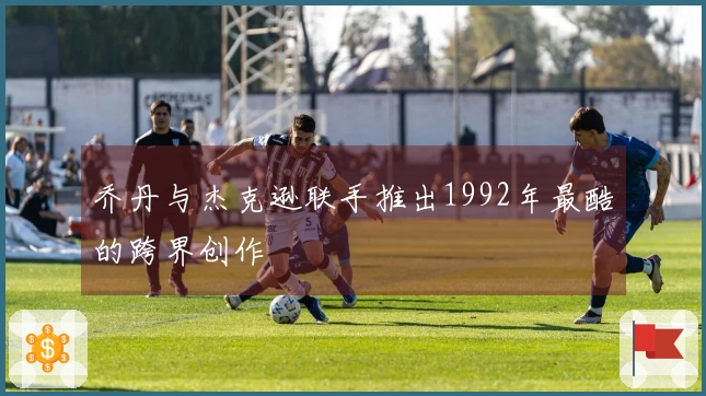 乔丹与杰克逊联手推出1992年最酷的跨界创作