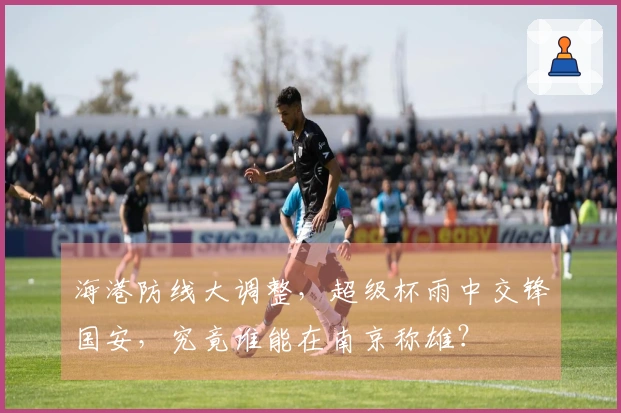 海港防线大调整，超级杯雨中交锋国安，究竟谁能在南京称雄？