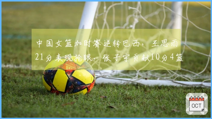 中国女篮加时赛逆转巴西，王思雨21分表现抢眼，张子宇贡献10分4篮板
