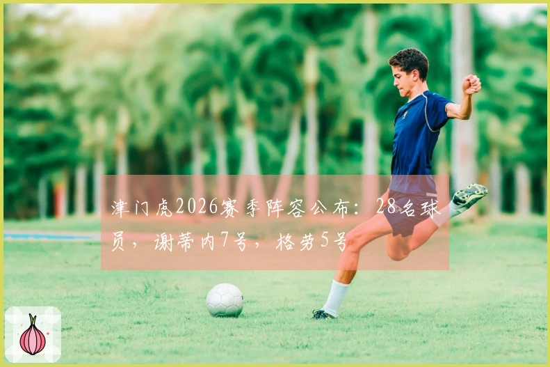 津门虎2026赛季阵容公布：28名球员，谢蒂内7号，格劳5号