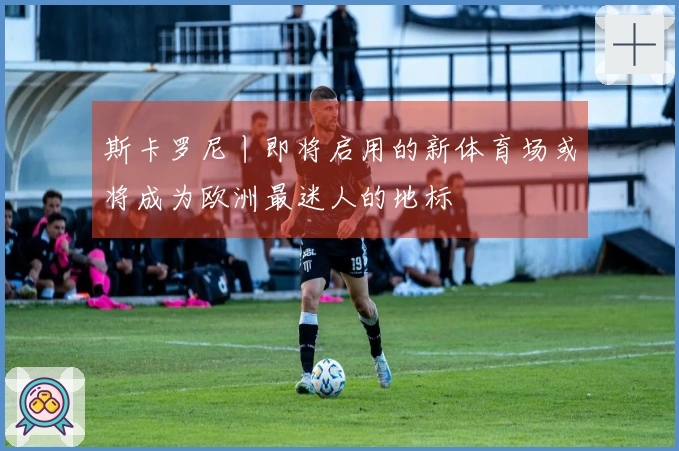 斯卡罗尼丨即将启用的新体育场或将成为欧洲最迷人的地标