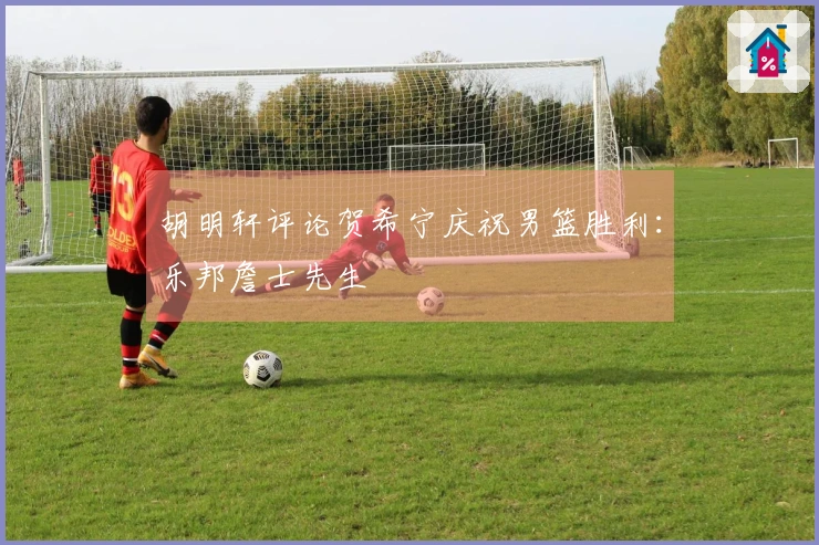 胡明轩评论贺希宁庆祝男篮胜利：乐邦詹士先生