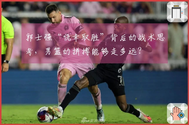 郭士强“侥幸取胜”背后的战术思考，男篮的拼搏能够走多远？