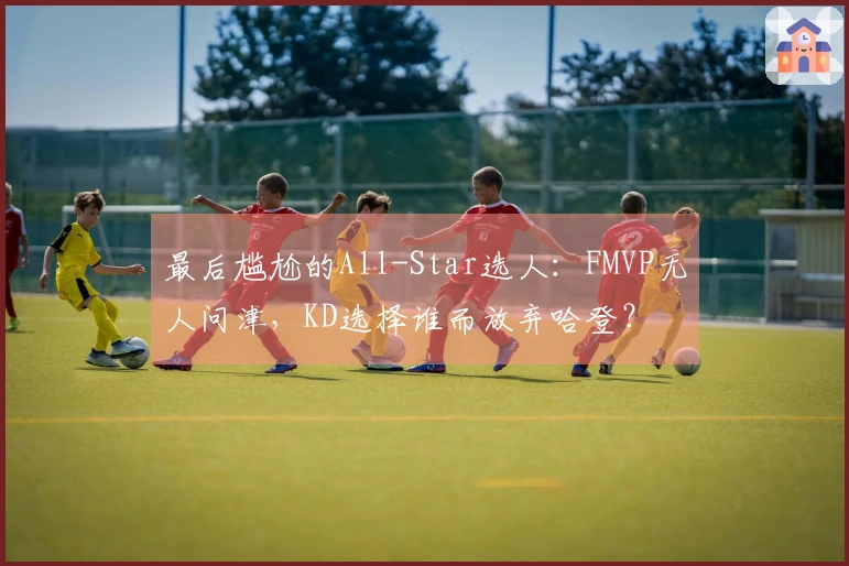 最后尴尬的All-Star选人：FMVP无人问津，KD选择谁而放弃哈登？